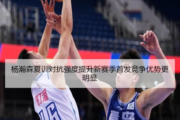 杨瀚森夏训对抗强度提升新赛季首发竞争优势更明显